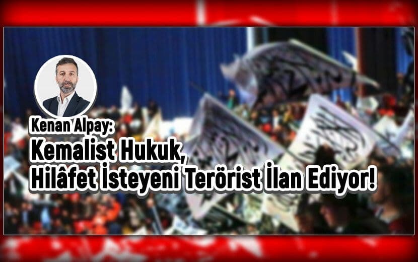 Yeni Akit Yazarı Kenan Alpay: Kemalist Hukuk, Hilafet İsteyeni Terörist İlan Ediyor!